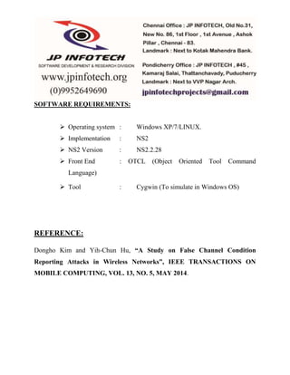 SOFTWARE REQUIREMENTS: 
 Operating system : Windows XP/7/LINUX. 
 Implementation : NS2 
 NS2 Version : NS2.2.28 
 Front End : OTCL (Object Oriented Tool Command 
Language) 
 Tool : Cygwin (To simulate in Windows OS) 
REFERENCE: 
Dongho Kim and Yih-Chun Hu, “A Study on False Channel Condition 
Reporting Attacks in Wireless Networks”, IEEE TRANSACTIONS ON 
MOBILE COMPUTING, VOL. 13, NO. 5, MAY 2014. 
