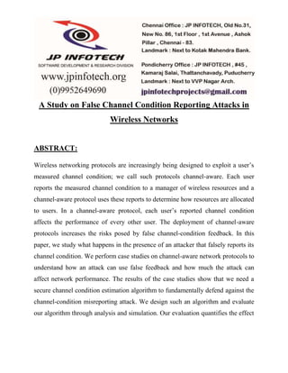 A Study on False Channel Condition Reporting Attacks in 
Wireless Networks 
ABSTRACT: 
Wireless networking protocols are increasingly being designed to exploit a user’s 
measured channel condition; we call such protocols channel-aware. Each user 
reports the measured channel condition to a manager of wireless resources and a 
channel-aware protocol uses these reports to determine how resources are allocated 
to users. In a channel-aware protocol, each user’s reported channel condition 
affects the performance of every other user. The deployment of channel-aware 
protocols increases the risks posed by false channel-condition feedback. In this 
paper, we study what happens in the presence of an attacker that falsely reports its 
channel condition. We perform case studies on channel-aware network protocols to 
understand how an attack can use false feedback and how much the attack can 
affect network performance. The results of the case studies show that we need a 
secure channel condition estimation algorithm to fundamentally defend against the 
channel-condition misreporting attack. We design such an algorithm and evaluate 
our algorithm through analysis and simulation. Our evaluation quantifies the effect 
 