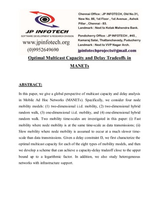 Optimal Multicast Capacity and Delay Tradeoffs in 
MANETs 
ABSTRACT: 
In this paper, we give a global perspective of multicast capacity and delay analysis 
in Mobile Ad Hoc Networks (MANETs). Specifically, we consider four node 
mobility models: (1) two-dimensional i.i.d. mobility, (2) two-dimensional hybrid 
random walk, (3) one-dimensional i.i.d. mobility, and (4) one-dimensional hybrid 
random walk. Two mobility time-scales are investigated in this paper: (i) Fast 
mobility where node mobility is at the same time-scale as data transmissions; (ii) 
Slow mobility where node mobility is assumed to occur at a much slower time-scale 
than data transmissions. Given a delay constraint D, we first characterize the 
optimal multicast capacity for each of the eight types of mobility models, and then 
we develop a scheme that can achieve a capacity-delay tradeoff close to the upper 
bound up to a logarithmic factor. In addition, we also study heterogeneous 
networks with infrastructure support. 
 