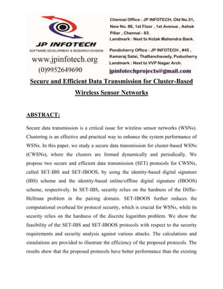 Secure and Efficient Data Transmission for Cluster-Based 
Wireless Sensor Networks 
ABSTRACT: 
Secure data transmission is a critical issue for wireless sensor networks (WSNs). 
Clustering is an effective and practical way to enhance the system performance of 
WSNs. In this paper, we study a secure data transmission for cluster-based WSNs 
(CWSNs), where the clusters are formed dynamically and periodically. We 
propose two secure and efficient data transmission (SET) protocols for CWSNs, 
called SET-IBS and SET-IBOOS, by using the identity-based digital signature 
(IBS) scheme and the identity-based online/offline digital signature (IBOOS) 
scheme, respectively. In SET-IBS, security relies on the hardness of the Diffie- 
Hellman problem in the pairing domain. SET-IBOOS further reduces the 
computational overhead for protocol security, which is crucial for WSNs, while its 
security relies on the hardness of the discrete logarithm problem. We show the 
feasibility of the SET-IBS and SET-IBOOS protocols with respect to the security 
requirements and security analysis against various attacks. The calculations and 
simulations are provided to illustrate the efficiency of the proposed protocols. The 
results show that the proposed protocols have better performance than the existing 
 