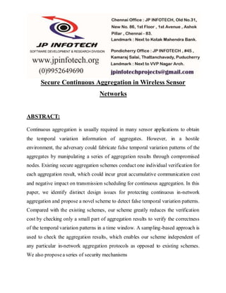 Secure Continuous Aggregation in Wireless Sensor 
Networks 
ABSTRACT: 
Continuous aggregation is usually required in many sensor applications to obtain 
the temporal variation information of aggregates. However, in a hostile 
environment, the adversary could fabricate false temporal variation patterns of the 
aggregates by manipulating a series of aggregation results through compromised 
nodes. Existing secure aggregation schemes conduct one individual verification for 
each aggregation result, which could incur great accumulative communication cost 
and negative impact on transmission scheduling for continuous aggregation. In this 
paper, we identify distinct design issues for protecting continuous in-network 
aggregation and propose a novel scheme to detect false temporal variation patterns. 
Compared with the existing schemes, our scheme greatly reduces the verification 
cost by checking only a small part of aggregation results to verify the correctness 
of the temporal variation patterns in a time window. A sampling-based approach is 
used to check the aggregation results, which enables our scheme independent of 
any particular in-network aggregation protocols as opposed to existing schemes. 
We also propose a series of security mechanisms 
 