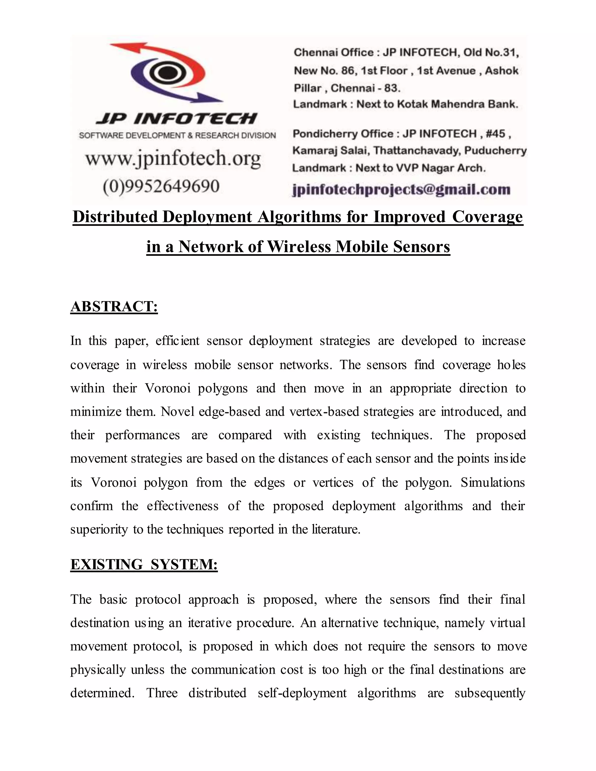 Distributed Deployment Algorithms for Improved Coverage in a Network of Wireless Mobile Sensors ABSTRACT: In this paper, efficient sensor deployment strategies are developed to increase coverage in wireless mobile sensor networks. The sensors find coverage holes within their Voronoi polygons and then move in an appropriate direction to minimize them. Novel edge-based and vertex-based strategies are introduced, and their performances are compared with existing techniques. The proposed movement strategies are based on the distances of each sensor and the points inside its Voronoi polygon from the edges or vertices of the polygon. Simulations confirm the effectiveness of the proposed deployment algorithms and their superiority to the techniques reported in the literature. EXISTING SYSTEM: The basic protocol approach is proposed, where the sensors find their final destination using an iterative procedure. An alternative technique, namely virtual movement protocol, is proposed in which does not require the sensors to move physically unless the communication cost is too high or the final destinations are determined. Three distributed self-deployment algorithms are subsequently 