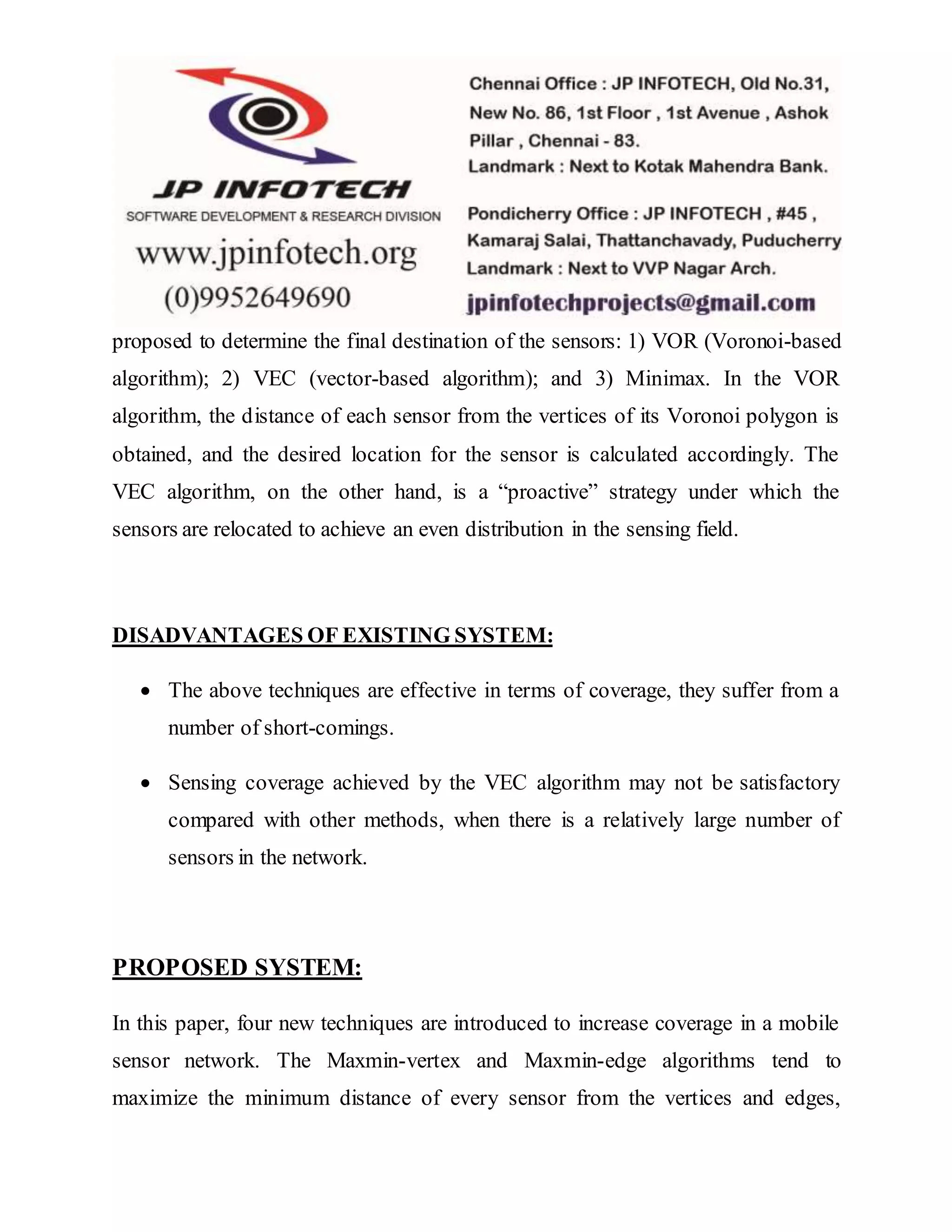 proposed to determine the final destination of the sensors: 1) VOR (Voronoi-based algorithm); 2) VEC (vector-based algorithm); and 3) Minimax. In the VOR algorithm, the distance of each sensor from the vertices of its Voronoi polygon is obtained, and the desired location for the sensor is calculated accordingly. The VEC algorithm, on the other hand, is a “proactive” strategy under which the sensors are relocated to achieve an even distribution in the sensing field. DISADVANTAGES OF EXISTING SYSTEM:  The above techniques are effective in terms of coverage, they suffer from a number of short-comings.  Sensing coverage achieved by the VEC algorithm may not be satisfactory compared with other methods, when there is a relatively large number of sensors in the network. PROPOSED SYSTEM: In this paper, four new techniques are introduced to increase coverage in a mobile sensor network. The Maxmin-vertex and Maxmin-edge algorithms tend to maximize the minimum distance of every sensor from the vertices and edges, 