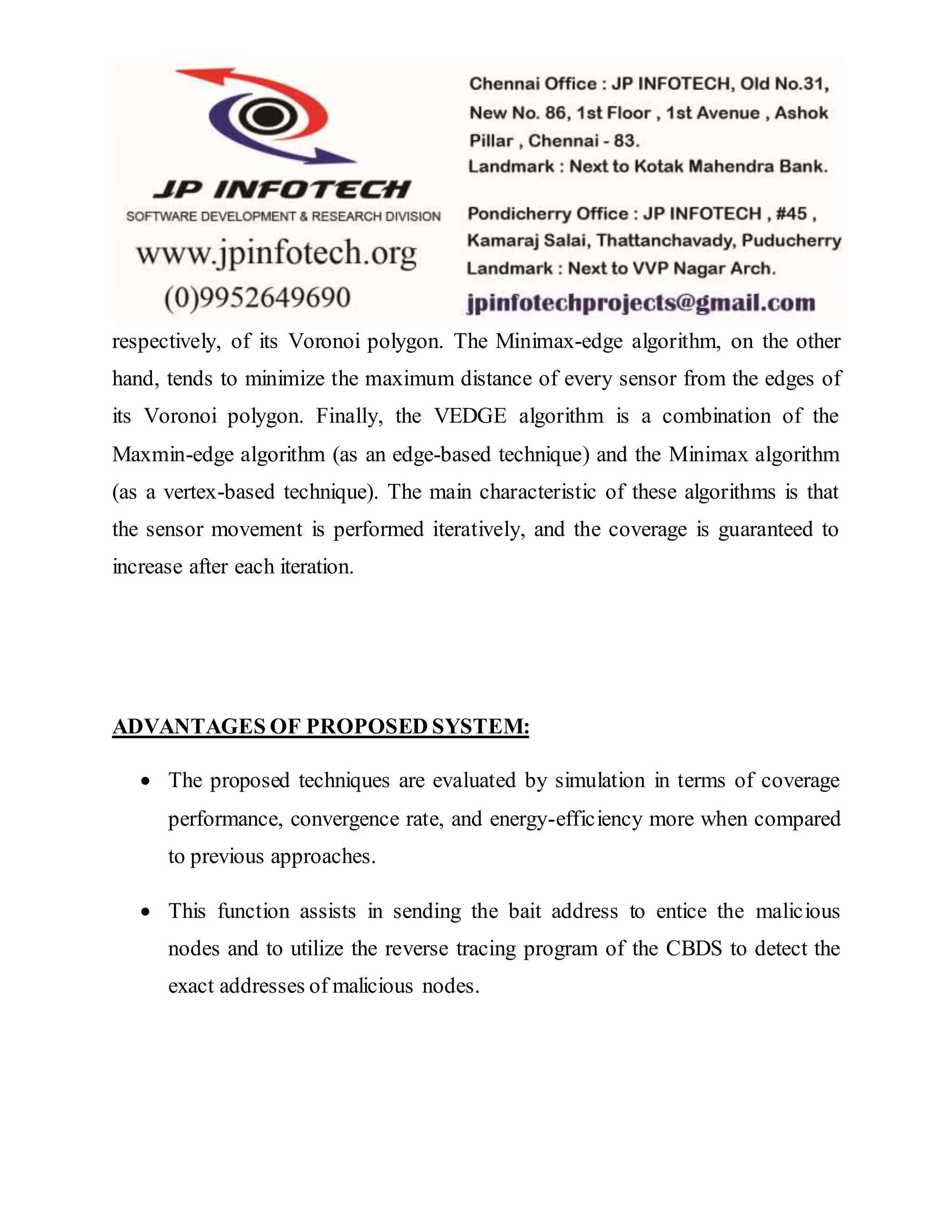 respectively, of its Voronoi polygon. The Minimax-edge algorithm, on the other hand, tends to minimize the maximum distance of every sensor from the edges of its Voronoi polygon. Finally, the VEDGE algorithm is a combination of the Maxmin-edge algorithm (as an edge-based technique) and the Minimax algorithm (as a vertex-based technique). The main characteristic of these algorithms is that the sensor movement is performed iteratively, and the coverage is guaranteed to increase after each iteration. ADVANTAGES OF PROPOSED SYSTEM:  The proposed techniques are evaluated by simulation in terms of coverage performance, convergence rate, and energy-efficiency more when compared to previous approaches.  This function assists in sending the bait address to entice the malicious nodes and to utilize the reverse tracing program of the CBDS to detect the exact addresses of malicious nodes. 