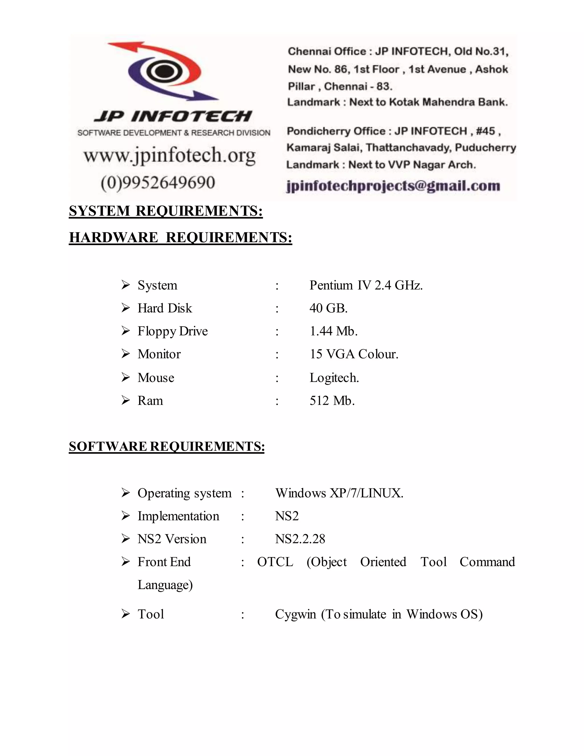 SYSTEM REQUIREMENTS: HARDWARE REQUIREMENTS:  System : Pentium IV 2.4 GHz.  Hard Disk : 40 GB.  Floppy Drive : 1.44 Mb.  Monitor : 15 VGA Colour.  Mouse : Logitech.  Ram : 512 Mb. SOFTWARE REQUIREMENTS:  Operating system : Windows XP/7/LINUX.  Implementation : NS2  NS2 Version : NS2.2.28  Front End : OTCL (Object Oriented Tool Command Language)  Tool : Cygwin (To simulate in Windows OS) 