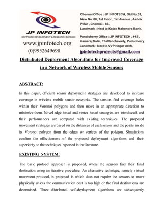 Distributed Deployment Algorithms for Improved Coverage 
in a Network of Wireless Mobile Sensors 
ABSTRACT: 
In this paper, efficient sensor deployment strategies are developed to increase 
coverage in wireless mobile sensor networks. The sensors find coverage holes 
within their Voronoi polygons and then move in an appropriate direction to 
minimize them. Novel edge-based and vertex-based strategies are introduced, and 
their performances are compared with existing techniques. The proposed 
movement strategies are based on the distances of each sensor and the points inside 
its Voronoi polygon from the edges or vertices of the polygon. Simulations 
confirm the effectiveness of the proposed deployment algorithms and their 
superiority to the techniques reported in the literature. 
EXISTING SYSTEM: 
The basic protocol approach is proposed, where the sensors find their final 
destination using an iterative procedure. An alternative technique, namely virtual 
movement protocol, is proposed in which does not require the sensors to move 
physically unless the communication cost is too high or the final destinations are 
determined. Three distributed self-deployment algorithms are subsequently 
 