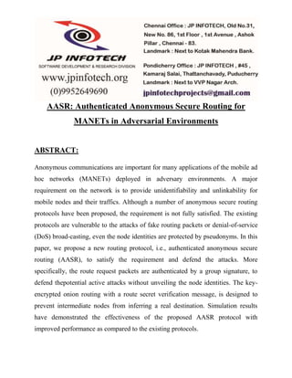 AASR: Authenticated Anonymous Secure Routing for 
MANETs in Adversarial Environments 
ABSTRACT: 
Anonymous communications are important for many applications of the mobile ad 
hoc networks (MANETs) deployed in adversary environments. A major 
requirement on the network is to provide unidentifiability and unlinkability for 
mobile nodes and their traffics. Although a number of anonymous secure routing 
protocols have been proposed, the requirement is not fully satisfied. The existing 
protocols are vulnerable to the attacks of fake routing packets or denial-of-service 
(DoS) broad-casting, even the node identities are protected by pseudonyms. In this 
paper, we propose a new routing protocol, i.e., authenticated anonymous secure 
routing (AASR), to satisfy the requirement and defend the attacks. More 
specifically, the route request packets are authenticated by a group signature, to 
defend thepotential active attacks without unveiling the node identities. The key-encrypted 
onion routing with a route secret verification message, is designed to 
prevent intermediate nodes from inferring a real destination. Simulation results 
have demonstrated the effectiveness of the proposed AASR protocol with 
improved performance as compared to the existing protocols. 
 