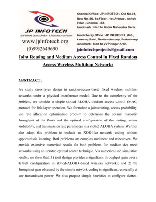 Joint Routing and Medium Access Control in Fixed Random 
Access Wireless Multihop Networks 
ABSTRACT: 
We study cross-layer design in random-access-based fixed wireless multihop 
networks under a physical interference model. Due to the complexity of the 
problem, we consider a simple slotted ALOHA medium access control (MAC) 
protocol for link-layer operation. We formulate a joint routing, access probability, 
and rate allocation optimization problem to determine the optimal max-min 
throughput of the flows and the optimal configuration of the routing, access 
probability, and transmission rate parameters in a slotted ALOHA system. We then 
also adapt this problem to include an XOR-like network coding without 
opportunistic listening. Both problems are complex nonlinear and nonconvex. We 
provide extensive numerical results for both problems for medium-size mesh 
networks using an iterated optimal search technique. Via numerical and simulation 
results, we show that: 1) joint design provides a significant throughput gain over a 
default configuration in slotted-ALOHA-based wireless networks; and 2) the 
throughput gain obtained by the simple network coding is significant, especially at 
low transmission power. We also propose simple heuristics to configure slotted- 
 