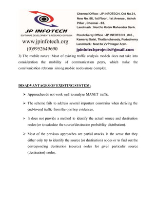 3) The mobile nature: Most of existing traffic analysis models does not take into 
consideration the mobility of communication peers, which make the 
communication relations among mobile nodes more complex. 
DISADVANTAGES OF EXISTING SYSTEM: 
 Approaches do not work well to analyze MANET traffic. 
 The scheme fails to address several important constrains when deriving the 
end-to-end traffic from the one hop evidences. 
 It does not provide a method to identify the actual source and destination 
nodes (or to calculate the source/destination probability distribution). 
 Most of the previous approaches are partial attacks in the sense that they 
either only try to identify the source (or destination) nodes or to find out the 
corresponding destination (source) nodes for given particular source 
(destination) nodes. 
 
