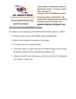 ADVANTAGES OF PROPOSED SYSTEM: 
The attacker can take advantage of STARS to perform traffic analysis as follows: 
 Divide the entire network into multiple regions geographically; 
 Deploy sensors along the boundaries of each region 
 To monitor the cross-component traffic; 
 Treat each region as a super node and use STARS to figure out the sources, 
destinations, and end-to-end communication relations; and 
 Analyze the traffic even when nodes are close to each other by treating the 
close nodes as a super node. 
 