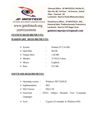 SYSTEM REQUIREMENTS: 
HARDWARE REQUIREMENTS: 
 System : Pentium IV 2.4 GHz. 
 Hard Disk : 40 GB. 
 Floppy Drive : 1.44 Mb. 
 Monitor : 15 VGA Colour. 
 Mouse : Logitech. 
 Ram : 512 Mb. 
SOFTWARE REQUIREMENTS: 
 Operating system : Windows XP/7/LINUX. 
 Implementation : NS2 
 NS2 Version : NS2.2.28 
 Front End : OTCL (Object Oriented Tool Command 
Language) 
 Tool : Cygwin (To simulate in Windows OS) 
 