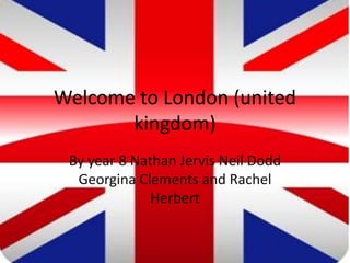 Welcome to London (united
       kingdom)
 By year 8 Nathan Jervis Neil Dodd
  Georgina Clements and Rachel
              Herbert
 
