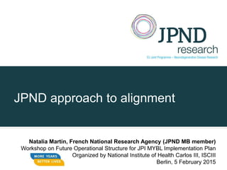 JPND approach to alignment
Natalia Martin, French National Research Agency (JPND MB member)
Workshop on Future Operational Structure for JPI MYBL Implementation Plan
Organized by National Institute of Health Carlos III, ISCIII
Berlin, 5 February 2015
 