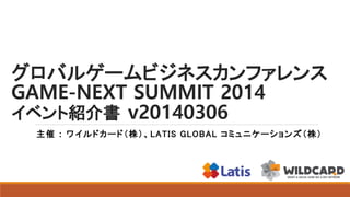 グロバルゲームビジネスカンファレンス
GAME-NEXT SUMMIT 2014
イベント紹介書 v20140306
主催 : ワイルドカード（株）、 LATIS GLOBAL コミュニケーションズ（株）

 
