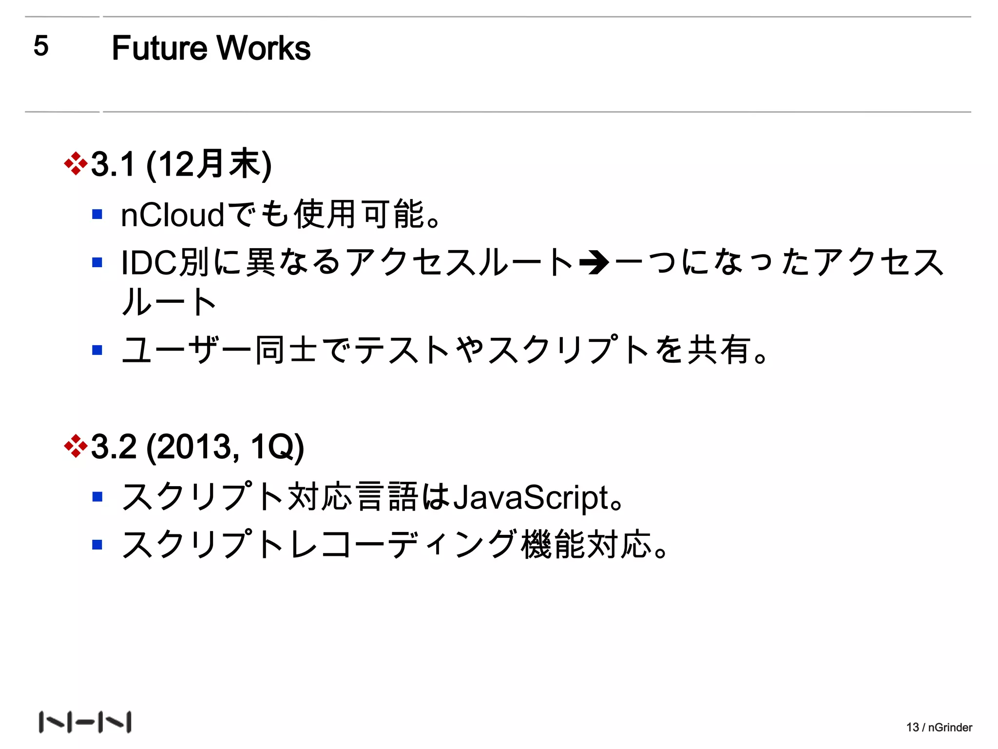 5      Future Works


    3.1 (12月末)
      nCloudでも使用可能。
      IDC別に異なるアクセスルート一つになったアクセス
       ルート
      ユーザー同士でテストやスクリプトを共有。

    3.2 (2013, 1Q)
      スクリプト対応言語はJavaScript。
      スクリプトレコーディング機能対応。




                               13 / nGrinder
 