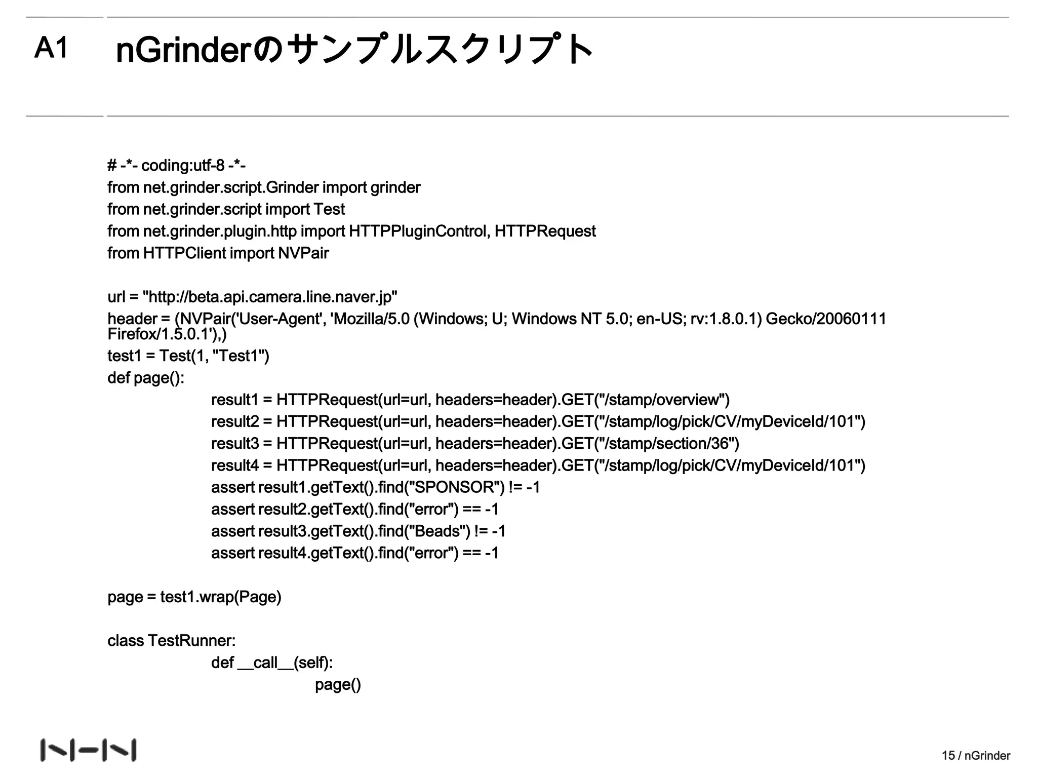 A1    nGrinderのサンプルスクリプト


     # -*- coding:utf-8 -*-
     from net.grinder.script.Grinder import grinder
     from net.grinder.script import Test
     from net.grinder.plugin.http import HTTPPluginControl, HTTPRequest
     from HTTPClient import NVPair

     url = "http://beta.api.camera.line.naver.jp"
     header = (NVPair('User-Agent', 'Mozilla/5.0 (Windows; U; Windows NT 5.0; en-US; rv:1.8.0.1) Gecko/20060111
     Firefox/1.5.0.1'),)
     test1 = Test(1, "Test1")
     def page():
                      result1 = HTTPRequest(url=url, headers=header).GET("/stamp/overview")
                      result2 = HTTPRequest(url=url, headers=header).GET("/stamp/log/pick/CV/myDeviceId/101")
                      result3 = HTTPRequest(url=url, headers=header).GET("/stamp/section/36")
                      result4 = HTTPRequest(url=url, headers=header).GET("/stamp/log/pick/CV/myDeviceId/101")
                      assert result1.getText().find("SPONSOR") != -1
                      assert result2.getText().find("error") == -1
                      assert result3.getText().find("Beads") != -1
                      assert result4.getText().find("error") == -1

     page = test1.wrap(Page)

     class TestRunner:
                  def __call__(self):
                                 page()



                                                                                                                  15 / nGrinder
 