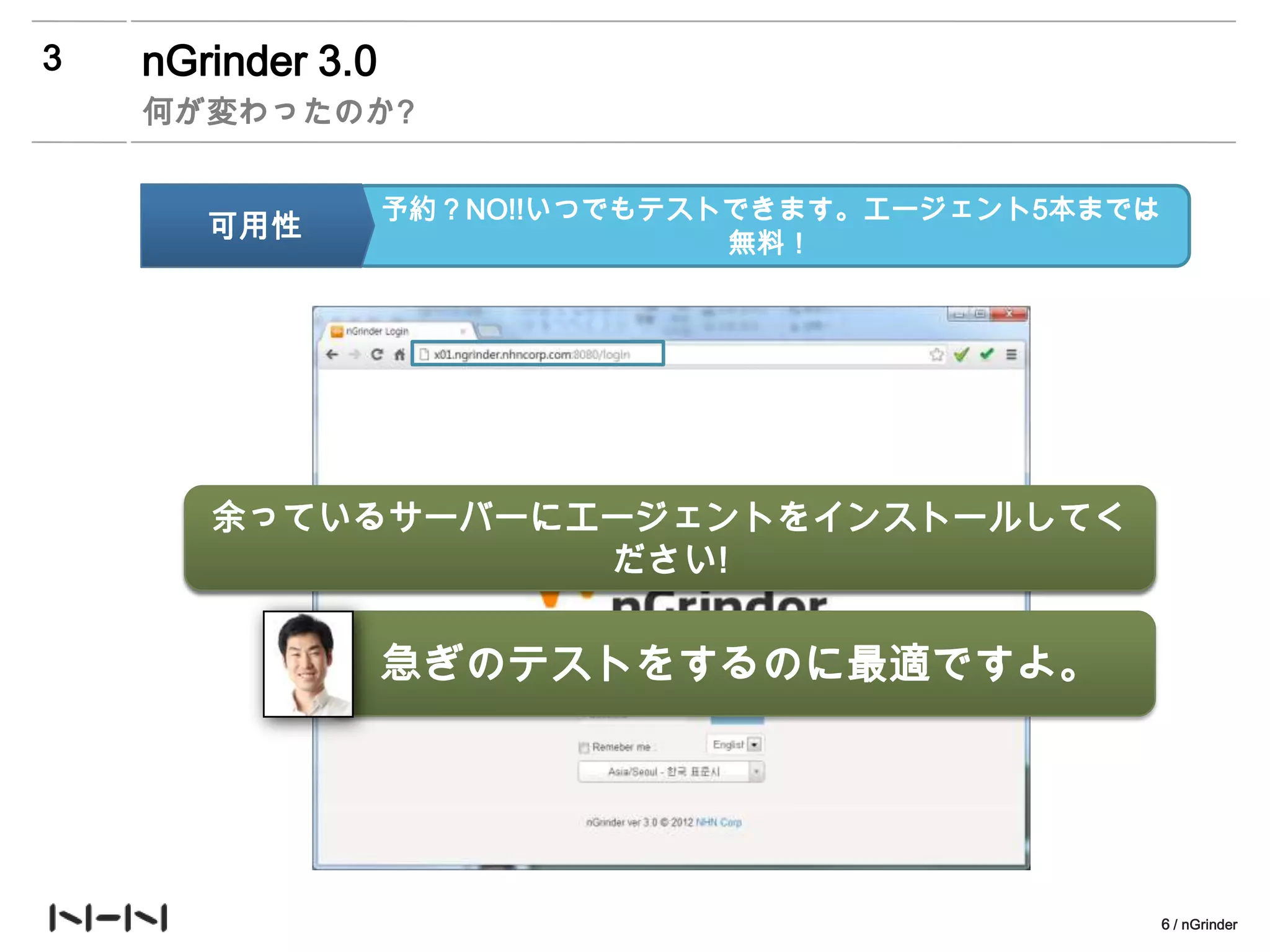 3   nGrinder 3.0
    何が変わったのか?


                   予約？NO!!いつでもテストできます。エージェント5本までは
       可用性                       無料！




       余っているサーバーにエージェントをインストールしてく
        에이전트 더 쓰고 싶어요? 쓰고 싶으면 500원
                   ださい!


                   急ぎのテストをするのに最適ですよ。




                                                    6 / nGrinder
 