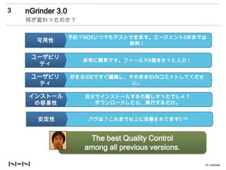 3   nGrinder 3.0
    何が変わったのか？


                   予約？NO!!いつでもテストできます。エージェント5本までは
       可用性                       無料！

     ユーザビリ
                      非常に簡単です。フィールド5個をさっと入力！
      ティ

     ユーザビリ         好きなIDEですぐ編集し、そのままSVNコミットしてくださ
      ティ                         い。

     インストール           自分でインストールするの難しかったでしょ？
      の容易性              ダウンロードしたら、実行するだけ。


       安定性             バグは？これまで以上に改善されてます!! ^^


                       The best Quality Control
                      among all previous versions.

                                                     10 / nGrinder
 