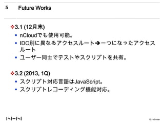 5      Future Works


    3.1 (12月末)
      nCloudでも使用可能。
      IDC別に異なるアクセスルート一つになったアクセス
       ルート
      ユーザー同士でテストやスクリプトを共有。

    3.2 (2013, 1Q)
      スクリプト対応言語はJavaScript。
      スクリプトレコーディング機能対応。




                               13 / nGrinder
 