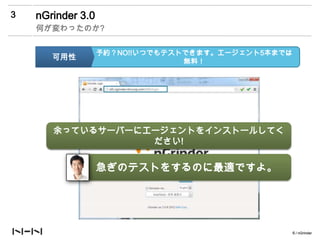 3   nGrinder 3.0
    何が変わったのか?


                   予約？NO!!いつでもテストできます。エージェント5本までは
       可用性                       無料！




       余っているサーバーにエージェントをインストールしてく
        에이전트 더 쓰고 싶어요? 쓰고 싶으면 500원
                   ださい!


                   急ぎのテストをするのに最適ですよ。




                                                    6 / nGrinder
 