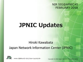 Copyright © 2018 Japan Network Information Center
JPNIC Updates
Hiroki Kawabata
Japan Network Information Center (JPNIC)
NIR SIG@APNIC45
FEBRUARY 2018
 