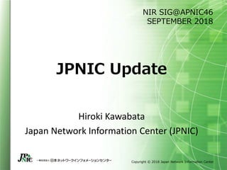Copyright © 2018 Japan Network Information Center
JPNIC Update
Hiroki Kawabata
Japan Network Information Center (JPNIC)
NIR SIG@APNIC46
SEPTEMBER 2018
 