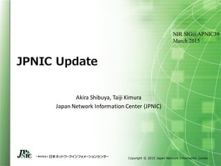 Copyright © 2015 Japan Network Information Center
JPNIC Update
Akira Shibuya, Taiji Kimura
Japan Network Information Center (JPNIC)
NIR SIG@APNIC39
March 2015
 