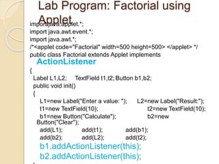 Lab Program: Factorial using
Appletimport java.applet.*;
import java.awt.event.*;
import java.awt.*;
/*<applet code="Factorial" width=500 height=500> </applet> */
public class Factorial extends Applet implements
ActionListener
{
Label L1,L2; TextField t1,t2; Button b1,b2;
public void init()
{
L1=new Label("Enter a value: "); L2=new Label("Result:");
t1=new TextField(10); t2=new TextField(10);
b1=new Button("Calculate"); b2=new
Button("Clear");
add(L1); add(t1); add(b1);
add(b2); add(L2); add(t2);
b1.addActionListener(this);
b2.addActionListener(this);
 