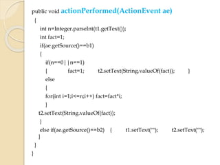 public void actionPerformed(ActionEvent ae)
{
int n=Integer.parseInt(t1.getText());
int fact=1;
if(ae.getSource()==b1)
{
if(n==0||n==1)
{ fact=1; t2.setText(String.valueOf(fact)); }
else
{
for(int i=1;i<=n;i++) fact=fact*i;
}
t2.setText(String.valueOf(fact));
}
else if(ae.getSource()==b2) { t1.setText(""); t2.setText("");
}
}
}
 
