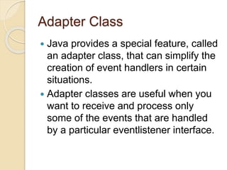 Adapter Class
 Java provides a special feature, called
an adapter class, that can simplify the
creation of event handlers in certain
situations.
 Adapter classes are useful when you
want to receive and process only
some of the events that are handled
by a particular eventlistener interface.
 