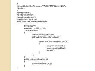 /*
<Applet Code="KeyDemo.class" Width="350" Height="250">
</Applet>
*/
import java.awt.*;
import javax.swing.*;
import java.awt.event.*;
import java.applet.Applet;
public class KeyDemo extends Applet
{
String msg="";
private int _x=100,_y=150;
public void init()
{
setBackground(Color.pink);
addKeyListener(new KeyAdapter()
{
public void keyTyped(KeyEvent e)
{
msg="You Pressed: ";
msg+=e.getKeyChar();
repaint();
}
});
}
public void paint(Graphics g)
{
g.drawString(msg,_x,_y);
}
}
 