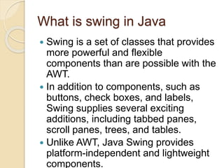 What is swing in Java
 Swing is a set of classes that provides
more powerful and flexible
components than are possible with the
AWT.
 In addition to components, such as
buttons, check boxes, and labels,
Swing supplies several exciting
additions, including tabbed panes,
scroll panes, trees, and tables.
 Unlike AWT, Java Swing provides
platform-independent and lightweight
components.
 