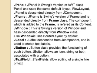 JPanel : JPanel is Swing's version of AWT class
Panel and uses the same default layout, FlowLayout.
JPanel is descended directly from JComponent.
JFrame : JFrame is Swing's version of Frame and is
descended directly from Frame class. The component
which is added to the Frame, is refered as its Content.
JWindow : This is Swing's version of Window and
hass descended directly from Window class.
Like Windowit uses BorderLayout by default.
JLabel : JLabel descended from Jcomponent, and is
used to create text labels.
JButton : JButton class provides the functioning of
push button. JButton allows an icon, string or both
associated with a button.
JTextField : JTextFields allow editing of a single line
of text.
 