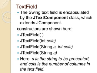 TextField
 The Swing text field is encapsulated
by the JTextComponent class, which
extends JComponent.
constructors are shown here:
 JTextField( )
 JTextField(int cols)
 JTextField(String s, int cols)
 JTextField(String s)
 Here, s is the string to be presented,
and cols is the number of columns in
the text field.
 