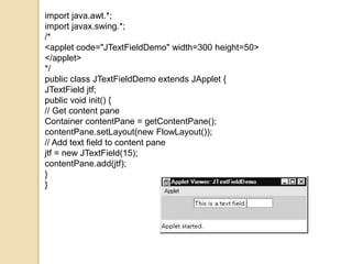 import java.awt.*;
import javax.swing.*;
/*
<applet code="JTextFieldDemo" width=300 height=50>
</applet>
*/
public class JTextFieldDemo extends JApplet {
JTextField jtf;
public void init() {
// Get content pane
Container contentPane = getContentPane();
contentPane.setLayout(new FlowLayout());
// Add text field to content pane
jtf = new JTextField(15);
contentPane.add(jtf);
}
}
 