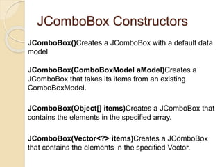 JComboBox Constructors
JComboBox()Creates a JComboBox with a default data
model.
JComboBox(ComboBoxModel aModel)Creates a
JComboBox that takes its items from an existing
ComboBoxModel.
JComboBox(Object[] items)Creates a JComboBox that
contains the elements in the specified array.
JComboBox(Vector<?> items)Creates a JComboBox
that contains the elements in the specified Vector.
 
