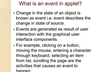 What is an event in applet?
 Change in the state of an object is
known as event i.e. event describes the
change in state of source.
 Events are generated as result of user
interaction with the graphical user
interface components.
 For example, clicking on a button,
moving the mouse, entering a character
through keyboard, selecting an item
from list, scrolling the page are the
activities that causes an event to
 