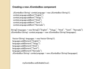 Creating a new JComboBox component
JComboBox<String> comboLanguage = new JComboBox<String>();
comboLanguage.addItem("English");
comboLanguage.addItem(“Telugu");
comboLanguage.addItem(“Hindi");
comboLanguage.addItem(“Tamil");
comboLanguage.addItem(“Kannada");
String[] languages = new String[] {"English", “Telugu", “Hindi", “Tamil", “Kannada"};
JComboBox<String> comboLanguage = new JComboBox<String>(languages);
Vector<String> languages = new Vector<String>();
languages.addElement("English");
languages.addElement(“Telugu");
languages.addElement(“Hindi");
languages.addElement(“Tamil");
languages.addElement(“Kannada");
JComboBox<String> comboLanguage = new JComboBox<String>(languages);
myComboBox.setEditable(true);
 