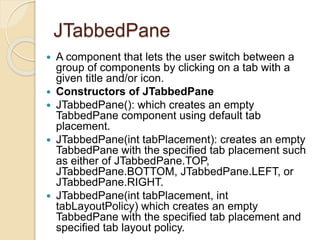 JTabbedPane
 A component that lets the user switch between a
group of components by clicking on a tab with a
given title and/or icon.
 Constructors of JTabbedPane
 JTabbedPane(): which creates an empty
TabbedPane component using default tab
placement.
 JTabbedPane(int tabPlacement): creates an empty
TabbedPane with the specified tab placement such
as either of JTabbedPane.TOP,
JTabbedPane.BOTTOM, JTabbedPane.LEFT, or
JTabbedPane.RIGHT.
 JTabbedPane(int tabPlacement, int
tabLayoutPolicy) which creates an empty
TabbedPane with the specified tab placement and
specified tab layout policy.
 