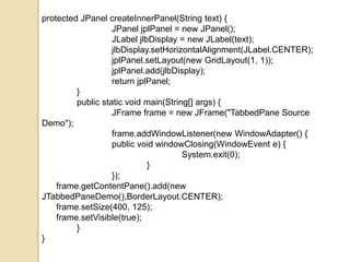 protected JPanel createInnerPanel(String text) {
JPanel jplPanel = new JPanel();
JLabel jlbDisplay = new JLabel(text);
jlbDisplay.setHorizontalAlignment(JLabel.CENTER);
jplPanel.setLayout(new GridLayout(1, 1));
jplPanel.add(jlbDisplay);
return jplPanel;
}
public static void main(String[] args) {
JFrame frame = new JFrame("TabbedPane Source
Demo");
frame.addWindowListener(new WindowAdapter() {
public void windowClosing(WindowEvent e) {
System.exit(0);
}
});
frame.getContentPane().add(new
JTabbedPaneDemo(),BorderLayout.CENTER);
frame.setSize(400, 125);
frame.setVisible(true);
}
}
 