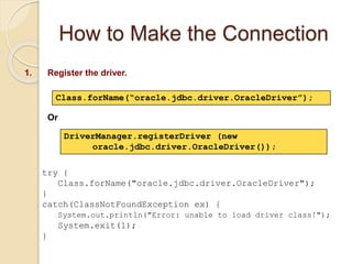 How to Make the Connection
1. Register the driver.
DriverManager.registerDriver (new
oracle.jdbc.driver.OracleDriver());
Class.forName(“oracle.jdbc.driver.OracleDriver”);
Or
try {
Class.forName("oracle.jdbc.driver.OracleDriver");
}
catch(ClassNotFoundException ex) {
System.out.println("Error: unable to load driver class!");
System.exit(1);
}
 