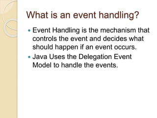 What is an event handling?
 Event Handling is the mechanism that
controls the event and decides what
should happen if an event occurs.
 Java Uses the Delegation Event
Model to handle the events.
 