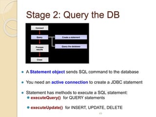 Stage 2: Query the DB
49
 A Statement object sends SQL command to the database
 You need an active connection to create a JDBC statement
 Statement has methods to execute a SQL statement:
 executeQuery() for QUERY statements
 executeUpdate() for INSERT, UPDATE, DELETE
 