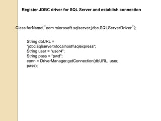 Register JDBC driver for SQL Server and establish connection
Class.forName("com.microsoft.sqlserver.jdbc.SQLServerDriver");
String dbURL =
"jdbc:sqlserver://localhostsqlexpress";
String user = “user4";
String pass = “pwd";
conn = DriverManager.getConnection(dbURL, user,
pass);
 