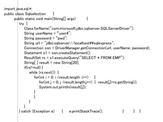 import java.sql.*;
public class Sqlselection {
public static void main(String[] args) {
try {
Class.forName("com.microsoft.jdbc.sqlserver.SQLServerDriver");
String userName = “user4";
String password = “pwd";
String url = "jdbc:sqlserver://localhostsqlexpress";
Connection con = DriverManager.getConnection(url, userName, password);
Statement s1 = con.createStatement();
ResultSet rs = s1.executeQuery("SELECT * FROM EMP");
String[ ] result = new String[20];
if(rs!=null) {
while (rs.next()) {
for(int i = 0; i <result.length ;i++) {
for(int j = 0; j <result.length;j++) { result[j]=rs.getString(i);
System.out.println(result[j]);
}
}
}
}
} catch (Exception e) { e.printStackTrace(); } } }
 