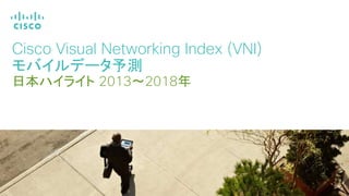 Cisco Visual Networking Index (VNI)
モバイルデータ予測
日本ハイライト 2013～2018年
シスコシステムズ
バイスプレジデント グローバルテクノロジー政策担当
ロバート・ペッパー
 