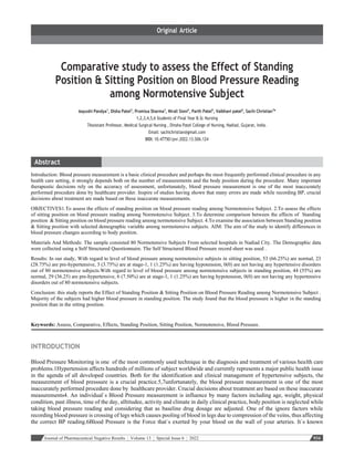 Journal of Pharmaceutical Negative Results ¦ Volume 13 ¦ Special Issue 6 ¦ 2022 934
Comparative study to assess the Effect of Standing
Position & Sitting Position on Blood Pressure Reading
among Normotensive Subject
Aayushi Pandya1
, Disha Patel2
, Promixa Sharma3
, Nirali Sioni4
, Parth Patel5
, Vaibhavi patel6
, Sachi Christian7
*
1,2,3,4,5,6 Students of Final Year B.Sc Nursing
7Assistant Professor, Medical Surgical Nursing , Dinsha Patel College of Nursing, Nadiad, Gujarat, India.
Email: sachichristian@gmail.com
DOI: 10.47750/pnr.2022.13.S06.124
Introduction: Blood pressure measurement is a basic clinical procedure and perhaps the most frequently performed clinical procedure in any
health care setting, it strongly depends both on the number of measurements and the body position during the procedure. Many important
therapeutic decisions rely on the accuracy of assessment, unfortunately, blood pressure measurement is one of the most inaccurately
performed procedure done by healthcare provider. Inspire of studies having shown that many errors are made while recording BP, crucial
decisions about treatment are made based on these inaccurate measurements.
OBJECTIVES1.To assess the effects of standing position on blood pressure reading among Normotensive Subject. 2.To assess the effects
of sitting position on blood pressure reading among Normotensive Subject. 3.To determine comparison between the effects of Standing
position & Sitting position on blood pressure reading among normotensive Subject. 4.To examine the association between Standing position
& Sitting position with selected demographic variable among normotensive subjects. AIM: The aim of the study to identify differences in
blood pressure changes according to body position.
Materials And Methods: The sample consisted 80 Normotensive Subjects From selected hospitals in Nadiad City. The Demographic data
were collected using a Self Structured Questionnaire. The Self Structured Blood Pressure record sheet was used .
Results: In our study, With regard to level of blood pressure among normotensive subjects in sitting position, 53 (66.25%) are normal, 23
(28.75%) are pre-hypertensive, 3 (3.75%) are at stage-1, 1 (1.25%) are having hypotension, 0(0) are not having any hypertensive disorders
out of 80 normotensive subjects.With regard to level of blood pressure among normotensive subjects in standing position, 44 (55%) are
normal, 29 (36.25) are pre-hypertensive, 6 (7.50%) are at stage-1, 1 (1.25%) are having hypotension, 0(0) are not having any hypertensive
disorders out of 80 normotensive subjects.
Conclusion: this study reports the Effect of Standing Position & Sitting Position on Blood Pressure Reading among Normotensive Subject .
Majority of the subjects had higher blood pressure in standing position. The study found that the blood presssure is higher in the standing
position than in the sitting position.
Keywords: Assess, Comparative, Effects, Standing Position, Sitting Position, Normotensive, Blood Pressure.
INTRODUCTION
Blood Pressure Monitoring is one of the most commonly used technique in the diagnosis and treatment of various health care
problems.1Hypertension affects hundreds of millions of subject worldwide and currently represents a major public health issue
in the agenda of all developed countries. Both for the identification and clinical management of hypertensive subjects, the
measurement of blood presssure is a crucial practice.5,7unfortunately, the blood pressure measurement is one of the most
inaccurately performed procedure done by healthcare provider. Crucial decisions about treatment are based on these inaccurate
measurements4. An individual`s Blood Pressure measurement is influence by many factors including age, weight, physical
condition, past illness, time of the day, alltitudee, activity and climate in daily clinical practice, body position is neglected while
taking blood pressure reading and considering that as baseline drug dosage are adjusted. One of the ignore factors while
recording blood pressure is crossing of legs which causes pooling of blood in legs due to compression of the veins, thus affecting
the correct BP reading.6Blood Pressure is the Force that`s exerted by your blood on the wall of your arteries. It`s known
 