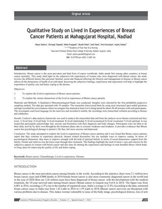 Journal of Pharmaceutical Negative Results ¦ Volume 13 ¦ Special Issue 9 ¦ 2022 1367
Qualitative Study on Lived in Experiences of Breast
Cancer Patients at Mahagujarat Hospital, Nadiad
Shana Vahora1
, Chirangi Talpada2
, Nisha Prajapati3
, Khushi Patel4
, Smit Patel5
, Hiral Varsoliya6
, Arpita Vaidya7*
1,2,3,4,5,6
Students of Final Year B.sc Nursing
7
Associate Professor Dinsha Patel College of Nursing, Nadiad, Gujarat, India.
Email: arpita.parekh03@gmail.com
DOI: 10.47750/pnr.2022.13.S09.163
Introduction: Breast cancer is the most prevalent and fatal form of cancer worldwide. India stands first among other countries in breast
cancer mortality. This study shed light on the subjective life experiences of women who were diagnosed with Breast cancer, the study
reviews the different factors like personal, familial, social and financial affecting the lifestyle and management of disease as Breast cancer
affects all the dimensions of health of an individual. Knowing the subjective feelings, experiences and expectation will help to highlight the
importance of quality care and better coping to the disease.
Objectives:
1. To explore the lived in experiences of Breast cancer patients.
2. To explore the various dimensions of the lived in experiences of Breast cancer patients.
Materials and Methods: A Qualitative Phenomenological Study was conducted. Samples were selected by the Non probability purposive
sampling method. The data got saturated with 10 samples. The researcher interviewed them by using semi structured open ended questions
and tape recorded the conversations where investigator has attained at least 6 to 8 sitting lasted for about 30-40 minutes with each participants.
The investigator used local language for the interview and recorded in mobile, the recordings were transcribed verbatim according to themes
and subthemes.
Results: Coalizzi’s data analysis framework was used to analyze the transcribed data and from the analysis seven themes extracted and they
were; 1) lived time 2) lived body 3) lived treatment 4) lived relationship 5) lived economical 6) lived vocational 7) lived spiritual. It was
found that participants acknowledge fear, anxiety and frustration with their diagnosis and body changes. Participants were not able to do
their daily activity by their own throughout the treatment phase due to extreme weakness and tiredness. It provides evidences that Breast
cancer has psychological damage to patient’s life they feel more anxious and depressed.
Conclusion: The study attempted to explore the lived in experiences of Breast cancer patients and it was found that Breast cancer patients
report that they continue to experience physical, disease related discomfort, but use multiple ways to improve coping. In terms of
psychological dimension, they learn to improve strength with the help of spiritual beliefs. In terms of social dimensions, support from the
family, friends and relatives was the keyto cope through their treatment. The findings highlight the need of nurse’s care and concern for the
subjective aspects in women with breast cancer and also time for sharing the experiences and feelings in such dreadful illness which helps
to bring ideas for improving the quality of life and better coping.
Keywords: Breast cancer; Chemotherapy; Lived in experiences; Patients.
INTRODUCTION
Breast cancer is the most prevalent cancer among females in the world. According to the statistics, there were 2.1 million new
breast cancer cases and 63000 deaths in 2018.female breast cancer is also most commonly diagnosed cancer in the world and
in the year of 2020 there are 2.26 million cases have been diagnosed of breast cancer. with the development with the medical
treatment, the 10-year survival rates among breast cancer.1Breast cancer in Gujarat was 9,414 in 2018. The figure rose from
8,001 in 2016, recording a 13% rise in the number of registered cases. India’s average is 12.4%.According to the data, estimated
breast cancer cases in India rose from 1.42 Lakh in 2016 to 1.59 Lakh in 2018.2Breast cancer survivors are threatened with
various problems due to disease. This makes woman vulnerable to issue of the body image, psychological distress, loss of arm
 