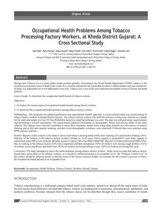 Journal of Pharmaceutical Negative Results ¦ Volume 13 ¦ Special Issue 9 ¦ 2022 1378
Occupational Health Problems Among Tobacco
Processing Factory Workers, at Kheda District Gujarat: A
Cross Sectional Study
Jinal Patel1
, Rahul Parmar2
, Heena Solanki3
, Bhumi Pando4
, Fiza Vohra5
, Prachi Patel6
, Kailash Nagar7*
, Virendra Jain8
1,2,3,4,5,6
Final Year B.Sc. Nursing Students of Dinsha Patel College of Nursing, Nadiad
7
Assistant Professor and HOD of Community Health Nursing Department, Dinsha Patel College of Nursing, Nadiad.
8
Principal of Dinsha Patel College of Nursing, Nadiad.
Email: dpcnkailash@gmail.com
DOI: 10.47750/pnr.2022.13.S09.165
Background: Tobacco use is a major public health problem globally. According to the World Health Organization (WHO), tobacco is the
second most important cause of death in the world. It is currently estimated to be responsible for about 5 million deaths each year worldwide.
In India, it is responsible for over 8 lakh deaths every year. Tobacco use is one of the most important preventable causes of disease and death
globally.
Aims of study: To determine the occupational health hazard of tobacco workers.
Objectives:
1. To explore the various types of occupational health hazards among factory workers.
2. To determine the occupational health problems among tobacco factory workers.
Methodology: The researcher has adopted quantitative non experimental research approach. A cross-sectional study was carried among 50
tobacco factory workers in Kheda District Gujarat. The tobacco factory workers who fulfil the inclusion criteria were selected as a sample
for the study and sample size was 50, Non-Probability purposive sampling technique was used. The data was collected using a questionnaire
and performing a clinical examination. The questionnaire gathered information on demographic factors and adverse habits of the study
subjects. The subjects were clinically examined to assess their respiratory health status using lungs function test. Prevalence of tobacco
chewing and/or bidi and cigarette smoking, and their socio-demographic correlates, were examined. Collected data were analysed using
SPSS statistics software.
Results: Majority of the workers in the tobacco factory had tobacco chewing habits (44%) than smoking (2%) and alcohol drinking (38%).
Majority of the workers in the tobacco factory workers belongs to 19-25 years (34%), regards to gender(68%) were male, regards to
educational status (60%) were illiterate, Monthly income in rupees (56%) has 5000-10000 INR. Majority of workers had normal BMI (72%).
Due to working in the tobacco factory (34%) have respiratory problem tachypnoea. (84%) of workers were having cough problem. (32%)
of workers are having Runny and Stiffy nose. (42%) of workers are having Itching in eyes. (44%) of workers are having Skin rash.
Conclusion: The study attempted to assess the health problems among tobacco factory workers. Study result revealed that tobacco factory
hazard had a great effect on the tobacco workers, so it should be halted/minimized at an acceptable level. The “Tobacco Control Law” in
the country should be enforced strictly so that the owner of the factory maintain healthy environment for the workers to prevent or reduce
the occupational health hazards at an acceptable level.
Keywords: Occupational, Health Problem, Tobacco Factory, Workers, Hazard, Gujarat.
INTRODUCTION
Tobacco manufacturing is a traditional company based small scale industry, spread over almost all the major states of India.
Several studies from India have revealed that tobacco workers are predisposed to respiratory, dermatological, ophthalmic, and
podiatric problems. Nicotine released from the tobacco leaves can be absorbed through skin, mucus membrane of mouth,
 