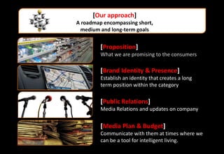 [Our approach]
A roadmap encompassing short,
  medium and long-term goals


         [Proposition]
         What we are promising to the consumers

         [Brand Identity & Presence]
         Establish an identity that creates a long
         term position within the category

         [Public Relations]
         Media Relations and updates on company


         [Media Plan & Budget]
         Communicate with them at times where we
         can be a tool for intelligent living.
 
